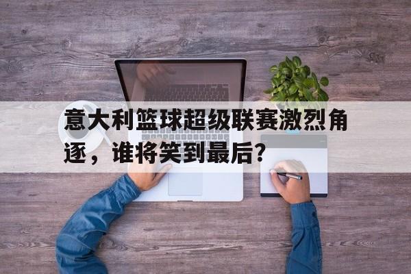 意大利篮球超级联赛激烈角逐，谁将笑到最后？