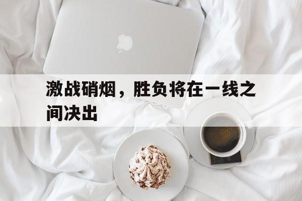 激战硝烟，胜负将在一线之间决出